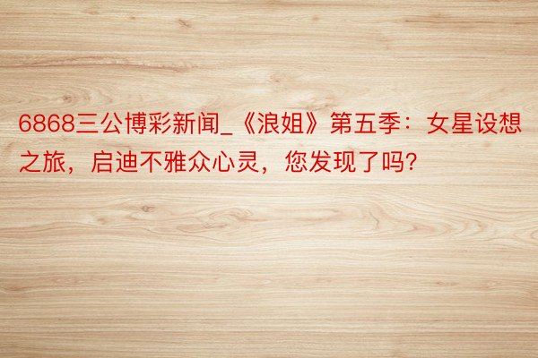 6868三公博彩新闻_《浪姐》第五季：女星设想之旅，启迪不雅众心灵，您发现了吗？