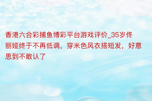 香港六合彩捕鱼博彩平台游戏评价_35岁佟丽娅终于不再低调，穿米色风衣搭短发，好意思到不敢认了