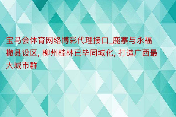 宝马会体育网络博彩代理接口_鹿寨与永福撤县设区, 柳州桂林已毕同城化, 打造广西最大城市群