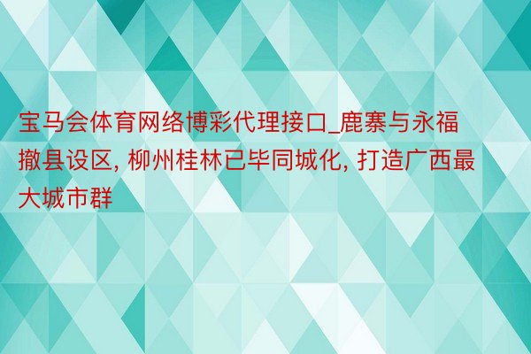 宝马会体育网络博彩代理接口_鹿寨与永福撤县设区， 柳州桂林已毕同城化， 打造广西最大城市群