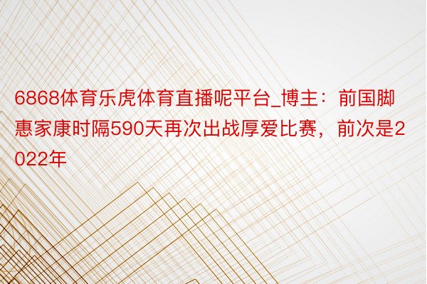 6868体育乐虎体育直播呢平台_博主：前国脚惠家康时隔590天再次出战厚爱比赛，前次是2022年