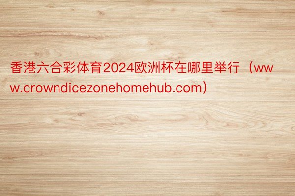 香港六合彩体育2024欧洲杯在哪里举行（www.crowndicezonehomehub.com）