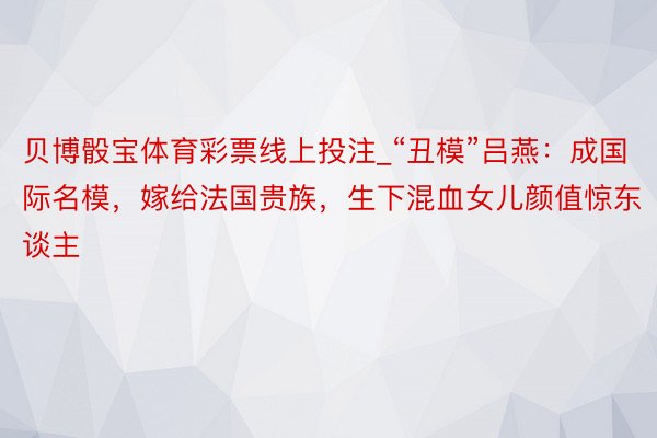 贝博骰宝体育彩票线上投注_“丑模”吕燕：成国际名模，嫁给法国贵族，生下混血女儿颜值惊东谈主