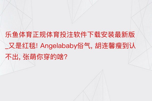 乐鱼体育正规体育投注软件下载安装最新版_又是红毯! Angelababy俗气， 胡连馨瘦到认不出， 张萌你穿的啥?