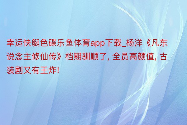 幸运快艇色碟乐鱼体育app下载_杨洋《凡东说念主修仙传》档期驯顺了, 全员高颜值, 古装剧又有王炸!