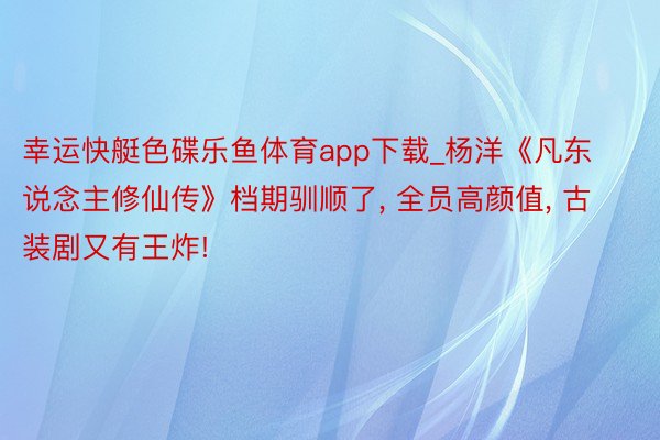 幸运快艇色碟乐鱼体育app下载_杨洋《凡东说念主修仙传》档期驯顺了， 全员高颜值， 古装剧又有王炸!