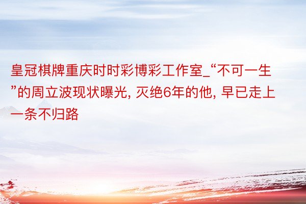 皇冠棋牌重庆时时彩博彩工作室_“不可一生”的周立波现状曝光, 灭绝6年的他, 早已走上一条不归路