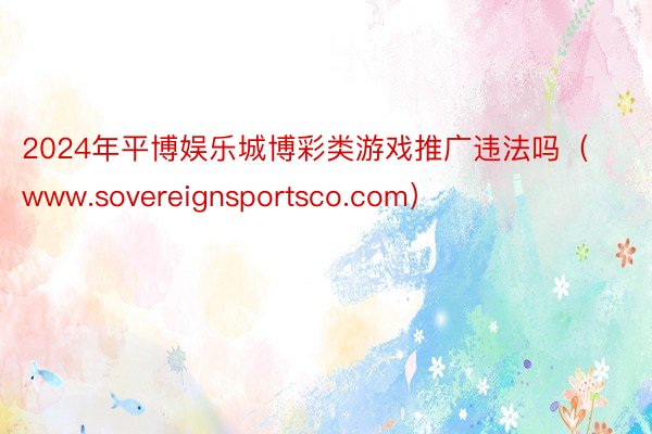 2024年平博娱乐城博彩类游戏推广违法吗（www.sovereignsportsco.com）