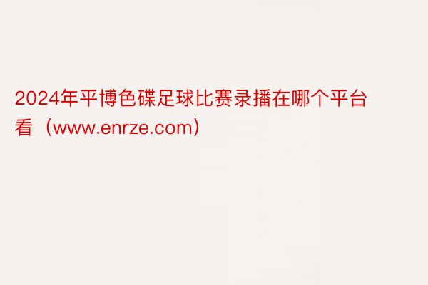 2024年平博色碟足球比赛录播在哪个平台看（www.enrze.com）