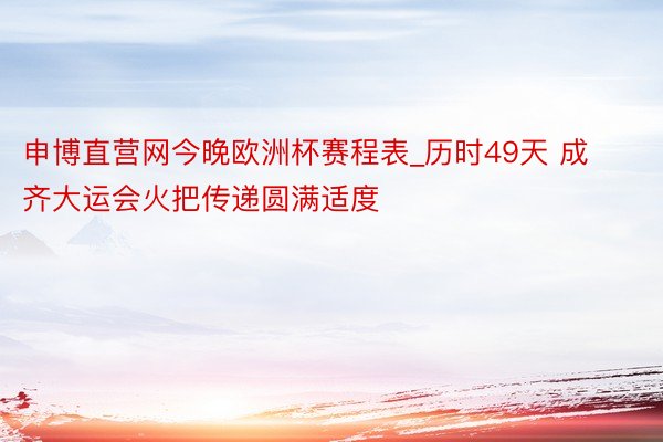 申博直营网今晚欧洲杯赛程表_历时49天 成齐大运会火把传递圆满适度