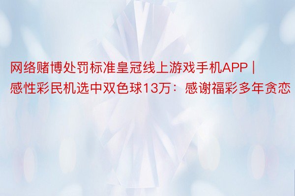 网络赌博处罚标准皇冠线上游戏手机APP | 感性彩民机选中双色球13万：感谢福彩多年贪恋