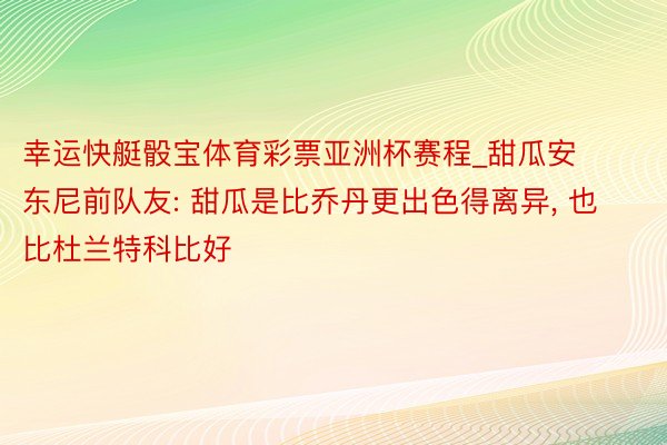 幸运快艇骰宝体育彩票亚洲杯赛程_甜瓜安东尼前队友: 甜瓜是比乔丹更出色得离异, 也比杜兰特科比好