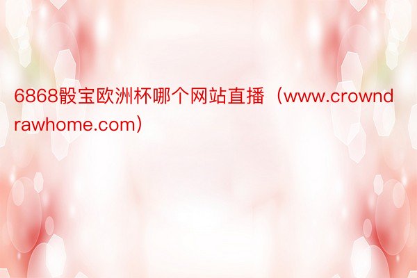 6868骰宝欧洲杯哪个网站直播（www.crowndrawhome.com）