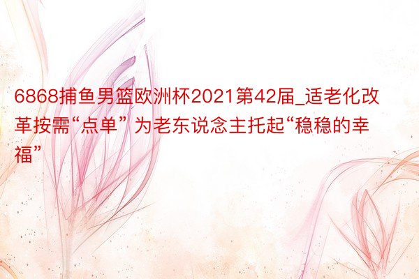 6868捕鱼男篮欧洲杯2021第42届_适老化改革按需“点单” 为老东说念主托起“稳稳的幸福”