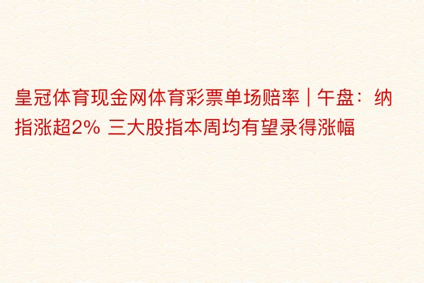 皇冠体育现金网体育彩票单场赔率 | 午盘：纳指涨超2% 三大股指本周均有望录得涨幅