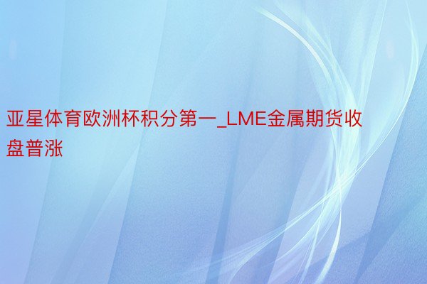 亚星体育欧洲杯积分第一_LME金属期货收盘普涨