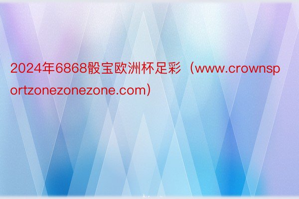 2024年6868骰宝欧洲杯足彩（www.crownsportzonezonezone.com）