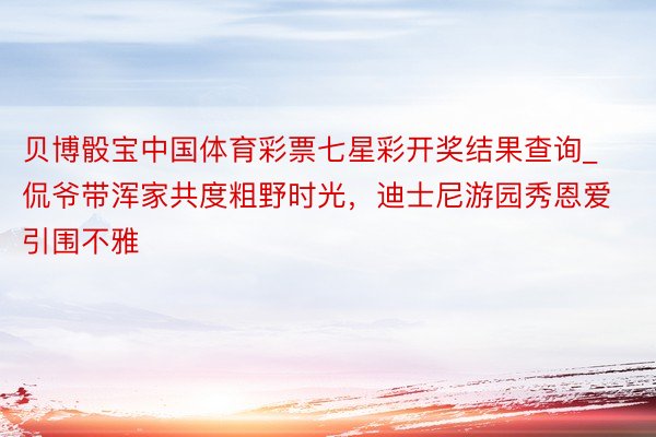 贝博骰宝中国体育彩票七星彩开奖结果查询_侃爷带浑家共度粗野时光，迪士尼游园秀恩爱引围不雅