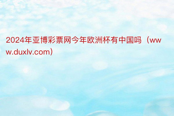 2024年亚博彩票网今年欧洲杯有中国吗（www.duxlv.com）