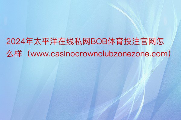 2024年太平洋在线私网BOB体育投注官网怎么样（www.casinocrownclubzonezone.com）