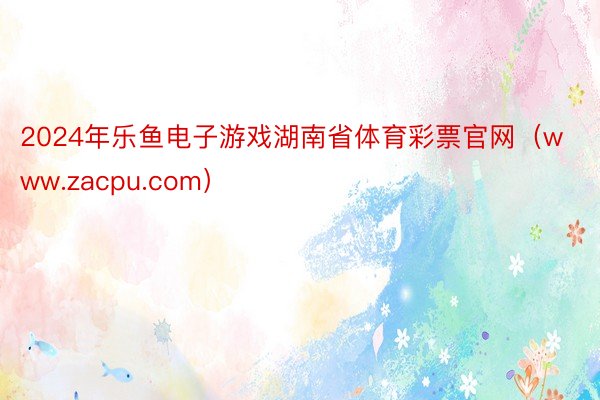 2024年乐鱼电子游戏湖南省体育彩票官网（www.zacpu.com）