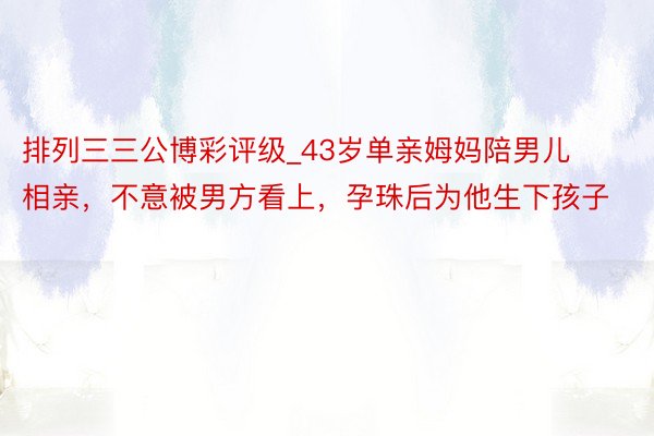 排列三三公博彩评级_43岁单亲姆妈陪男儿相亲，不意被男方看上，孕珠后为他生下孩子