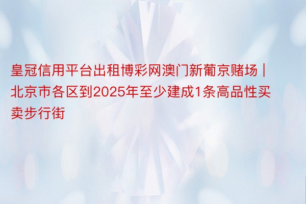 皇冠信用平台出租博彩网澳门新葡京赌场 | 北京市各区到2025年至少建成1条高品性买卖步行街