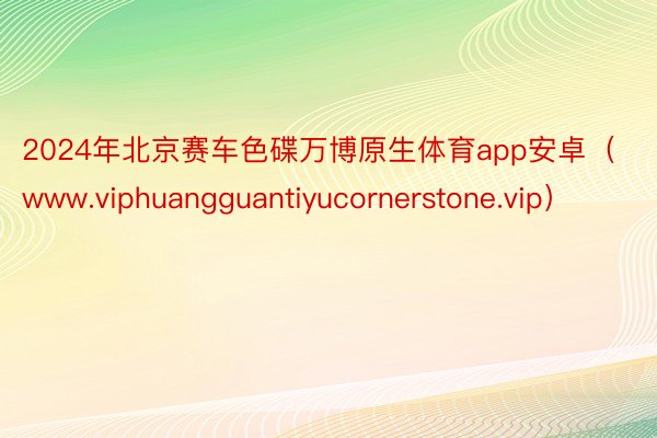 2024年北京赛车色碟万博原生体育app安卓（www.viphuangguantiyucornerstone.vip）