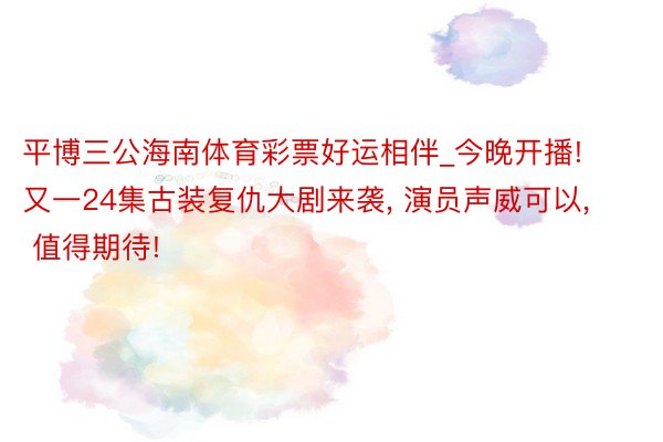 平博三公海南体育彩票好运相伴_今晚开播! 又一24集古装复仇大剧来袭， 演员声威可以， 值得期待!