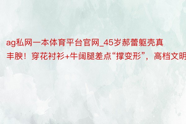 ag私网一本体育平台官网_45岁郝蕾躯壳真丰腴！穿花衬衫+牛阔腿差点“撑变形”，高档文明