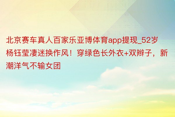 北京赛车真人百家乐亚博体育app提现_52岁杨钰莹凄迷换作风！穿绿色长外衣+双辫子，新潮洋气不输女团