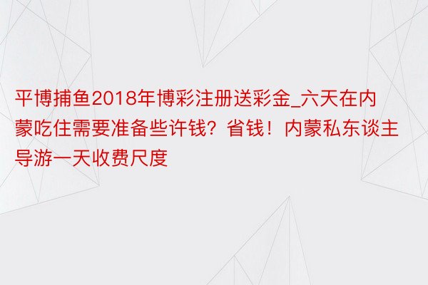 平博捕鱼2018年博彩注册送彩金_六天在内蒙吃住需要准备些许钱？省钱！内蒙私东谈主导游一天收费尺度