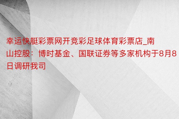 幸运快艇彩票网开竞彩足球体育彩票店_南山控股：博时基金、国联证券等多家机构于8月8日调研我司