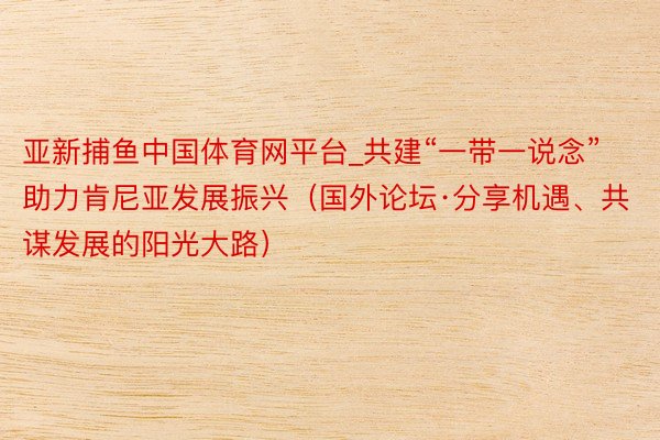 亚新捕鱼中国体育网平台_共建“一带一说念”助力肯尼亚发展振兴（国外论坛·分享机遇、共谋发展的阳光大路）