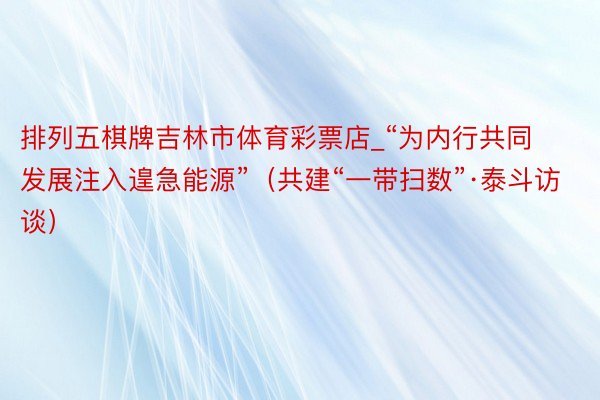 排列五棋牌吉林市体育彩票店_“为内行共同发展注入遑急能源”（共建“一带扫数”·泰斗访谈）