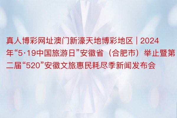 真人博彩网址澳门新濠天地博彩地区 | 2024年“5·19中国旅游日”安徽省（合肥市）举止暨第二届“520”安徽文旅惠民耗尽季新闻发布会