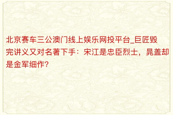 北京赛车三公澳门线上娱乐网投平台_巨匠毁完讲义又对名著下手：宋江是忠臣烈士，晁盖却是金军细作？