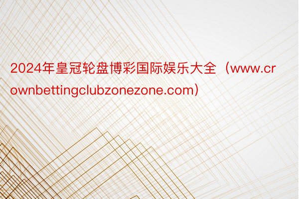 2024年皇冠轮盘博彩国际娱乐大全（www.crownbettingclubzonezone.com）
