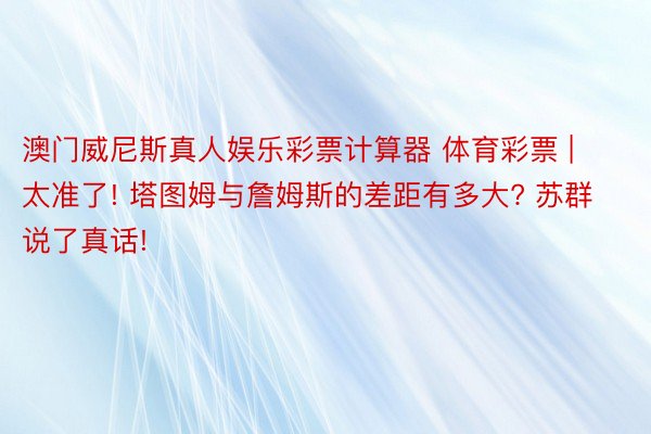 澳门威尼斯真人娱乐彩票计算器 体育彩票 | 太准了! 塔图姆与詹姆斯的差距有多大? 苏群说了真话!