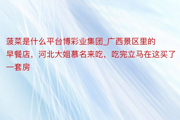菠菜是什么平台博彩业集团_广西景区里的早餐店，河北大姐慕名来吃，吃完立马在这买了一套房