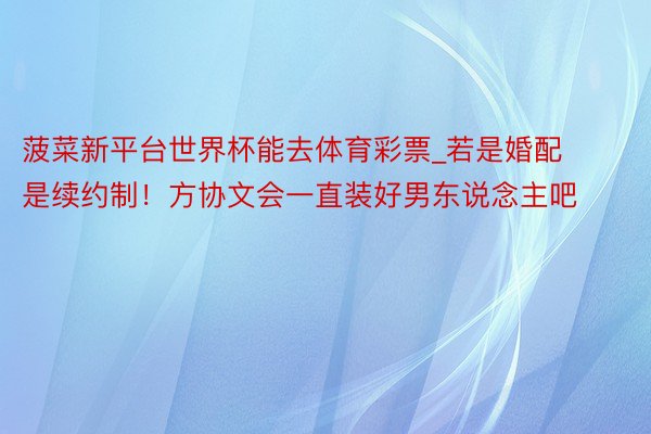 菠菜新平台世界杯能去体育彩票_若是婚配是续约制！方协文会一直装好男东说念主吧