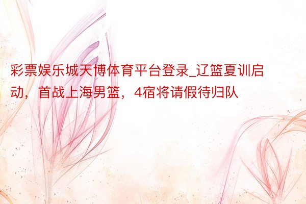 彩票娱乐城天博体育平台登录_辽篮夏训启动，首战上海男篮，4宿将请假待归队