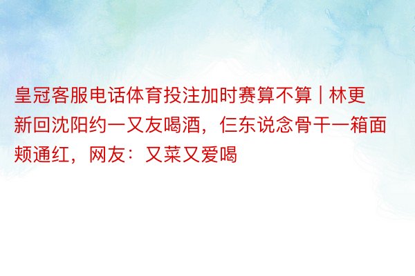 皇冠客服电话体育投注加时赛算不算 | 林更新回沈阳约一又友喝酒，仨东说念骨干一箱面颊通红，网友：又菜又爱喝