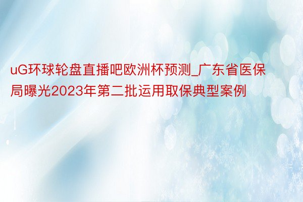 uG环球轮盘直播吧欧洲杯预测_广东省医保局曝光2023年第二批运用取保典型案例