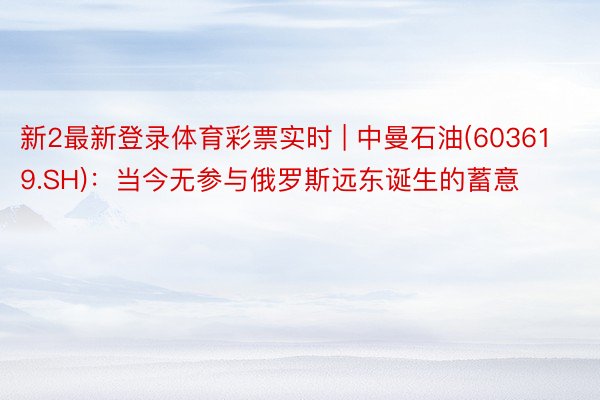 新2最新登录体育彩票实时 | 中曼石油(603619.SH)：当今无参与俄罗斯远东诞生的蓄意
