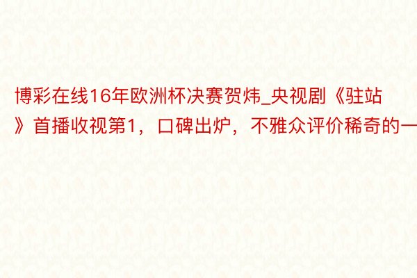 博彩在线16年欧洲杯决赛贺炜_央视剧《驻站》首播收视第1，口碑出炉，不雅众评价稀奇的一致