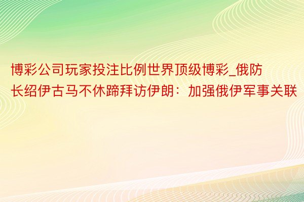 博彩公司玩家投注比例世界顶级博彩_俄防长绍伊古马不休蹄拜访伊朗：加强俄伊军事关联