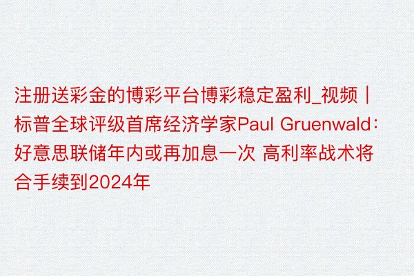 注册送彩金的博彩平台博彩稳定盈利_视频｜标普全球评级首席经济学家Paul Gruenwald：好意思联储年内或再加息一次 高利率战术将合手续到2024年