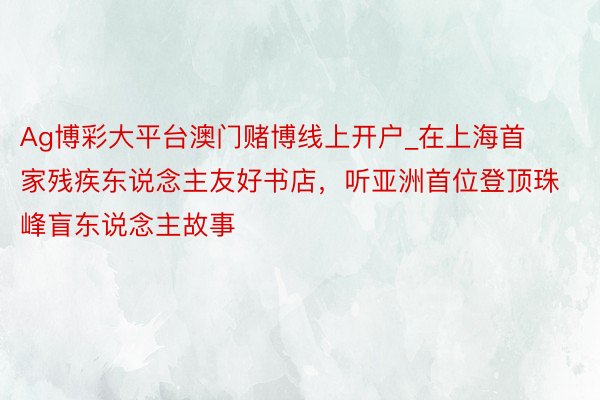 Ag博彩大平台澳门赌博线上开户_在上海首家残疾东说念主友好书店，听亚洲首位登顶珠峰盲东说念主故事