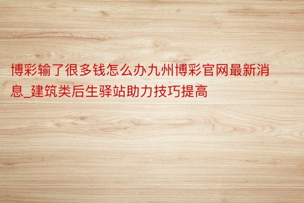 博彩输了很多钱怎么办九州博彩官网最新消息_建筑类后生驿站助力技巧提高